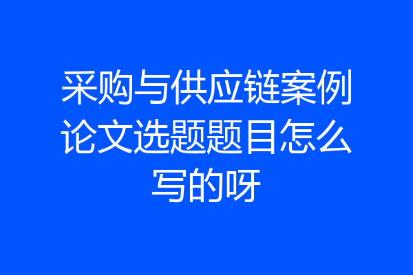 采购与供应链案例论文选题题目怎么写的呀