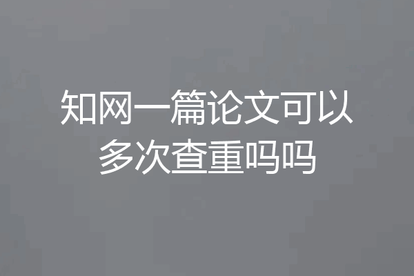 知网一篇论文可以多次查重吗吗