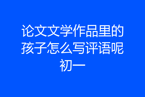 论文文学作品里的孩子怎么写评语呢初一