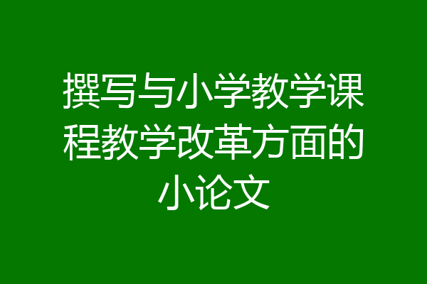 撰写与小学教学课程教学改革方面的小论文