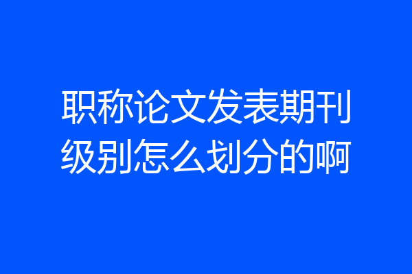 职称论文发表期刊级别怎么划分的啊