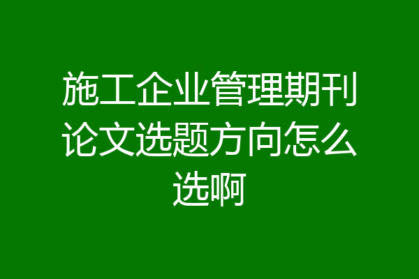 施工企业管理期刊论文选题方向怎么选啊