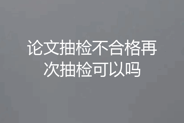 论文抽检不合格再次抽检可以吗