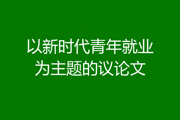 以新时代青年就业为主题的议论文