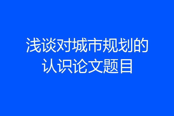浅谈对城市规划的认识论文题目