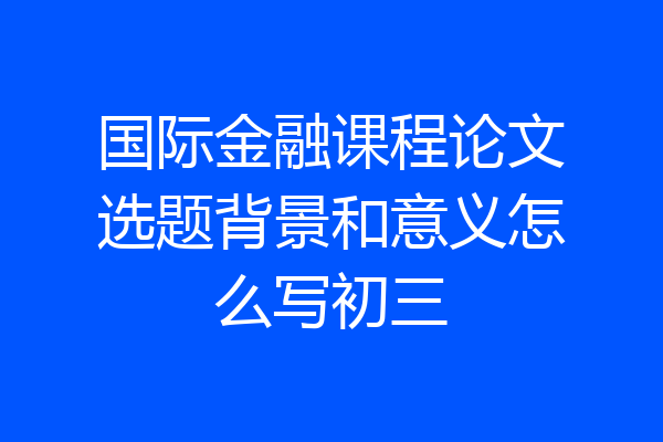国际金融课程论文选题背景和意义怎么写初三