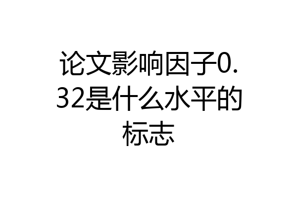 论文影响因子0.32是什么水平的标志