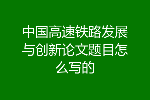 中国高速铁路发展与创新论文题目怎么写的