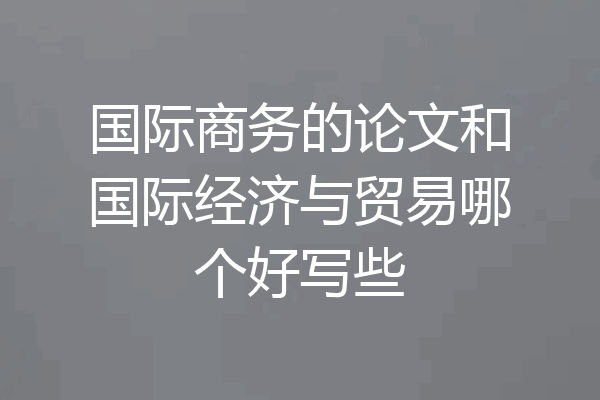 国际商务的论文和国际经济与贸易哪个好写些