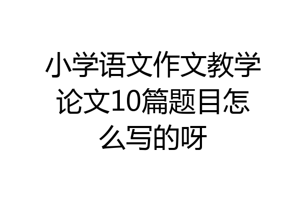 小学语文作文教学论文10篇题目怎么写的呀