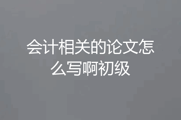 会计相关的论文怎么写啊初级