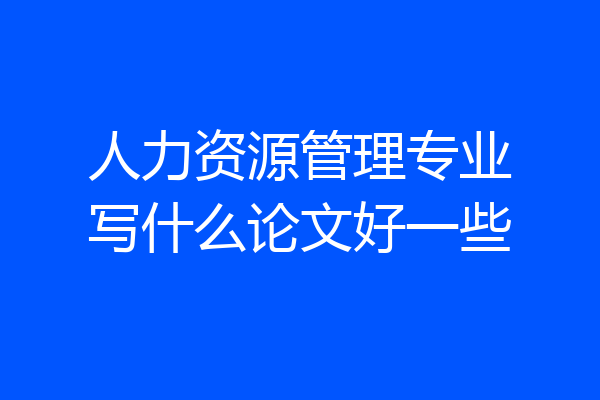 人力资源管理专业写什么论文好一些