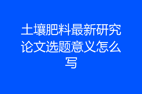 土壤肥料最新研究论文选题意义怎么写