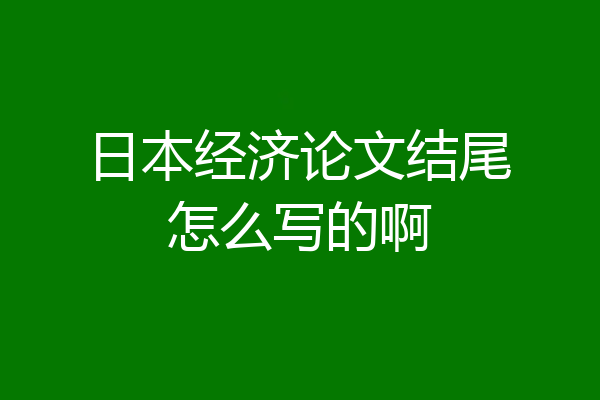 日本经济论文结尾怎么写的啊