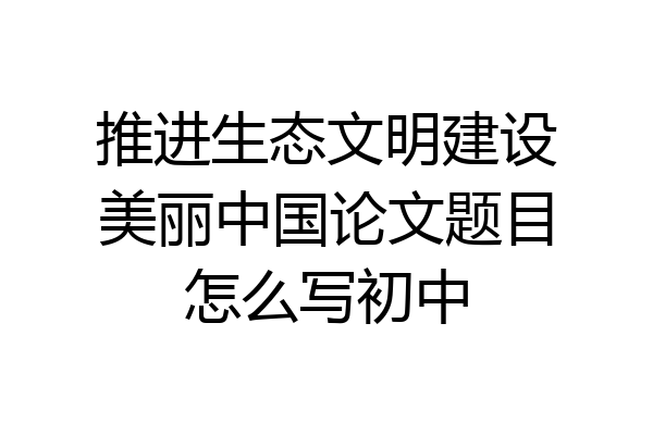 推进生态文明建设美丽中国论文题目怎么写初中