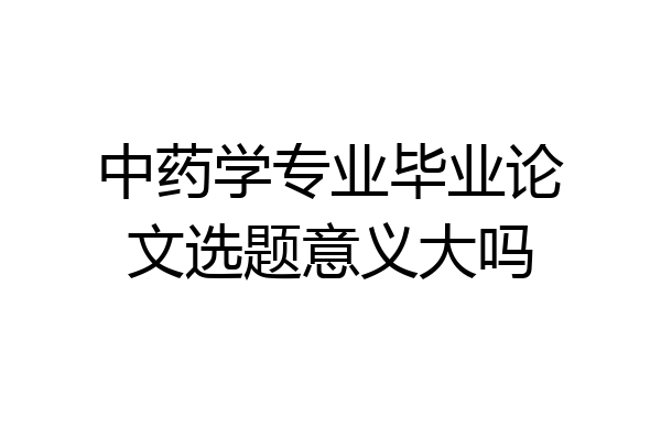 中药学专业毕业论文选题意义大吗