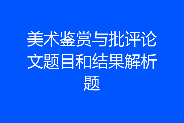 美术鉴赏与批评论文题目和结果解析题