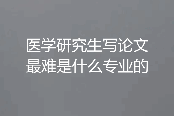 医学研究生写论文最难是什么专业的