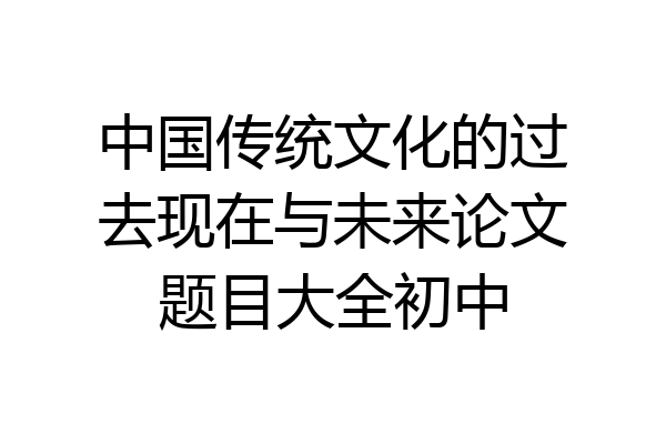 中国传统文化的过去现在与未来论文题目大全初中