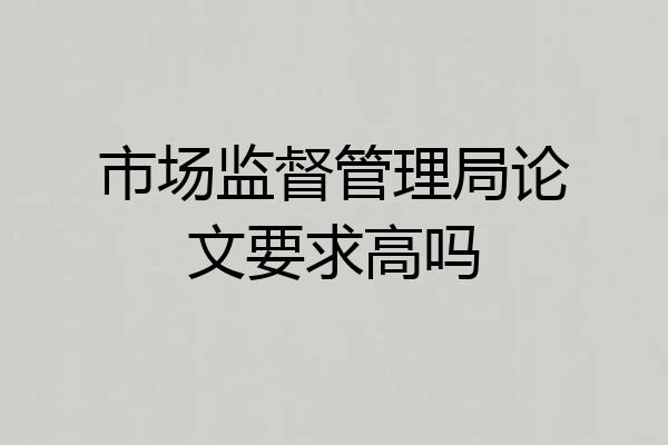 市场监督管理局论文要求高吗