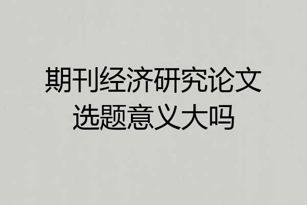 期刊经济研究论文选题意义大吗