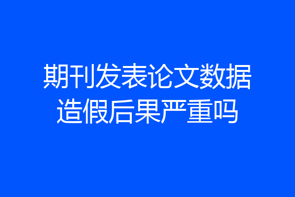 期刊发表论文数据造假后果严重吗