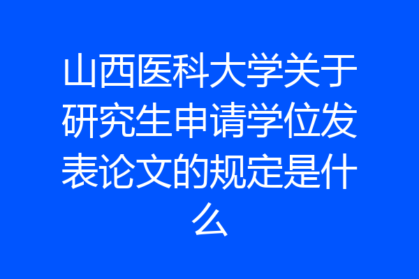 山西医科大学关于研究生申请学位发表论文的规定是什么