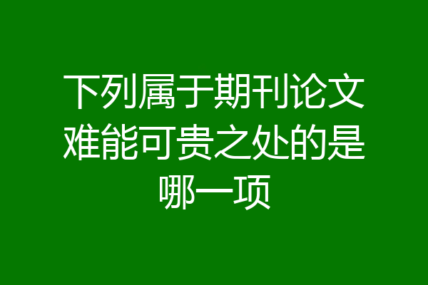 下列属于期刊论文难能可贵之处的是哪一项