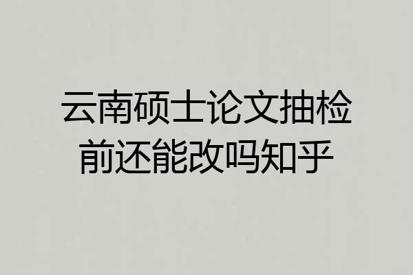 云南硕士论文抽检前还能改吗知乎