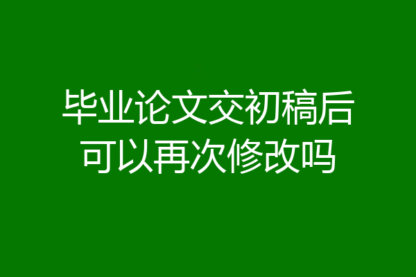 毕业论文交初稿后可以再次修改吗