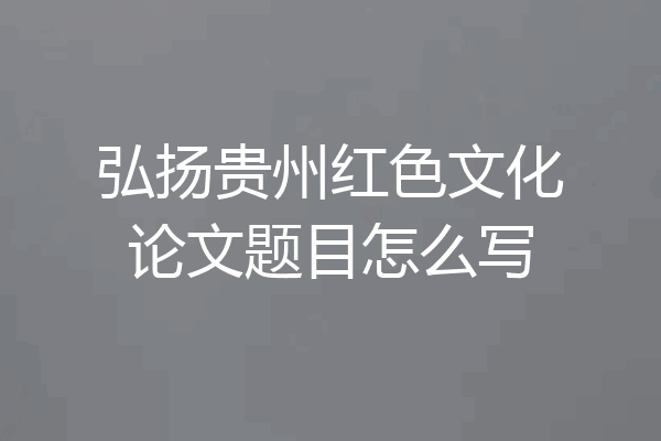 弘扬贵州红色文化论文题目怎么写
