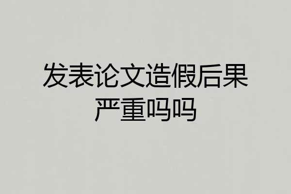 发表论文造假后果严重吗吗