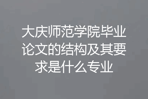 大庆师范学院毕业论文的结构及其要求是什么专业