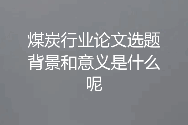 煤炭行业论文选题背景和意义是什么呢