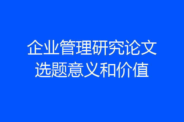 企业管理研究论文选题意义和价值