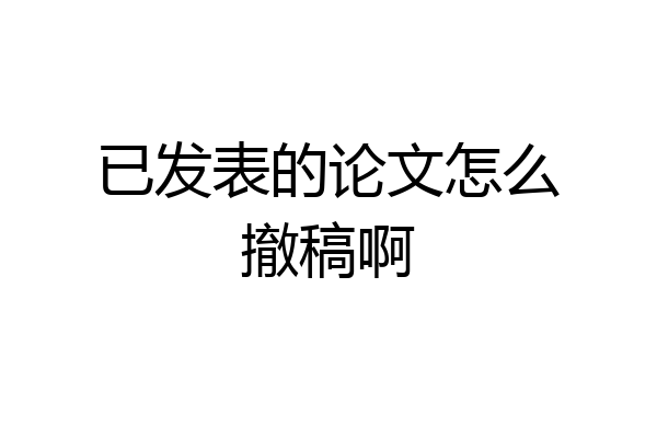 已发表的论文怎么撤稿啊