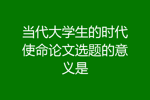 当代大学生的时代使命论文选题的意义是