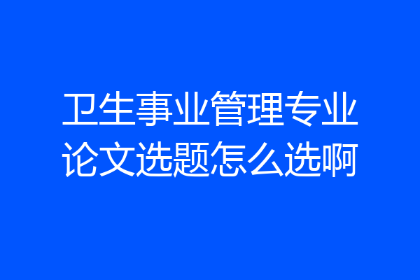 卫生事业管理专业论文选题怎么选啊