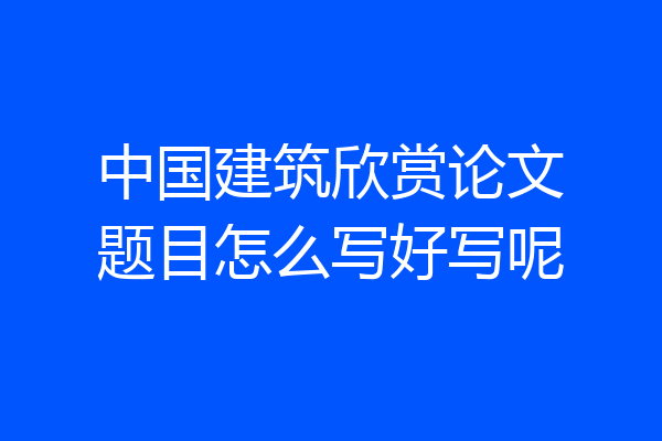 中国建筑欣赏论文题目怎么写好写呢