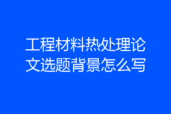 工程材料热处理论文选题背景怎么写