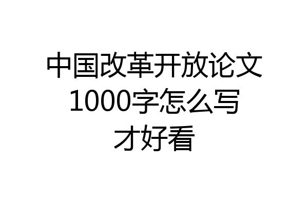 中国改革开放论文1000字怎么写才好看