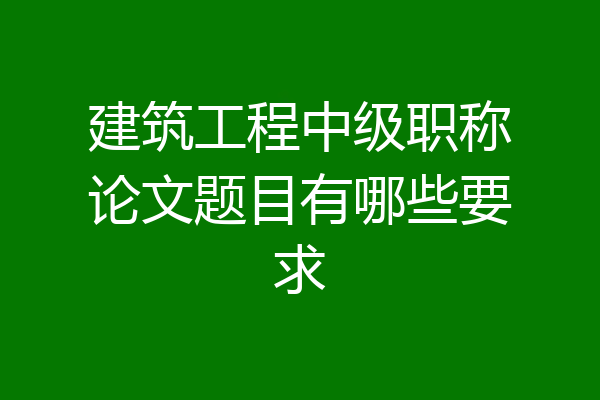 建筑工程中级职称论文题目有哪些要求