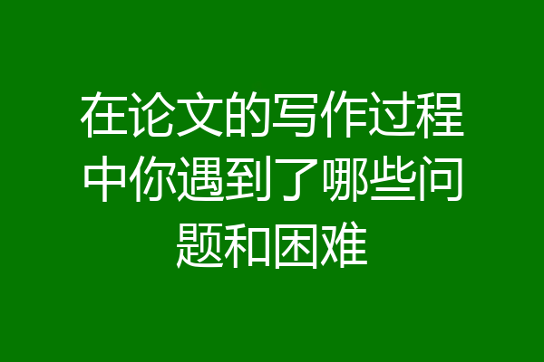 在论文的写作过程中你遇到了哪些问题和困难