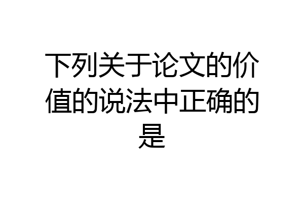 下列关于论文的价值的说法中正确的是