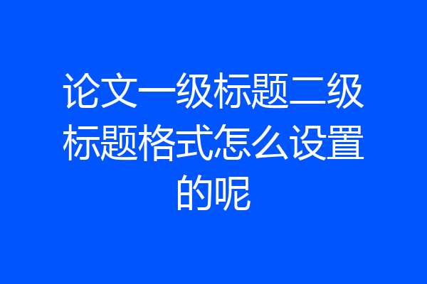 论文一级标题二级标题格式怎么设置的呢