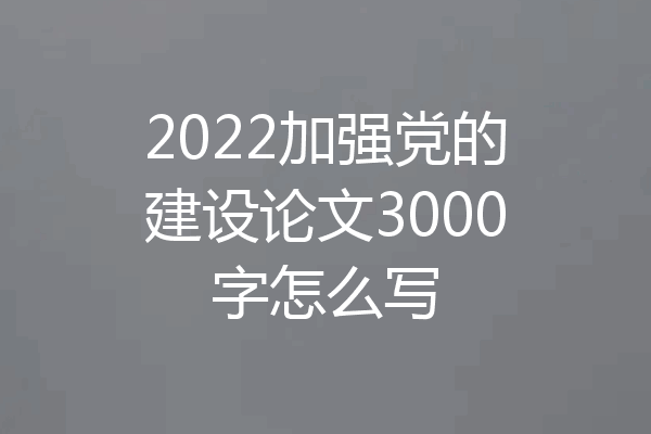 2022加强党的建设论文3000字怎么写