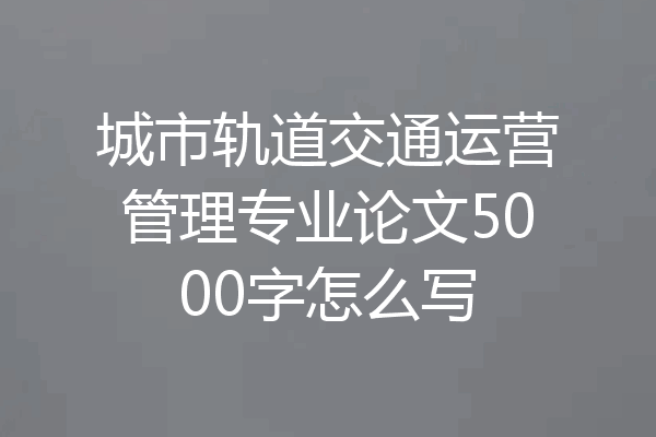 城市轨道交通运营管理专业论文5000字怎么写