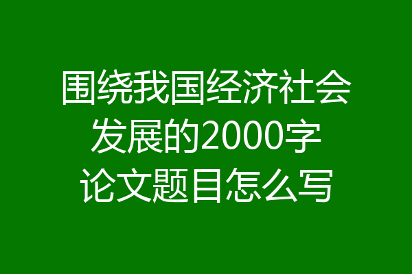 围绕我国经济社会发展的2000字论文题目怎么写