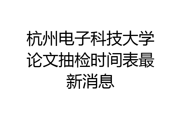 杭州电子科技大学论文抽检时间表最新消息