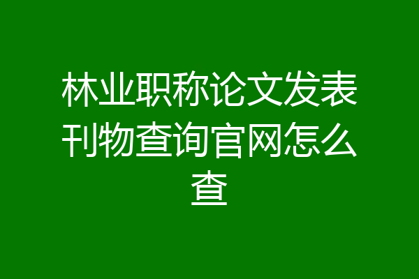 林业职称论文发表刊物查询官网怎么查
